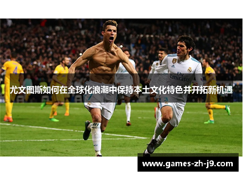 尤文图斯如何在全球化浪潮中保持本土文化特色并开拓新机遇