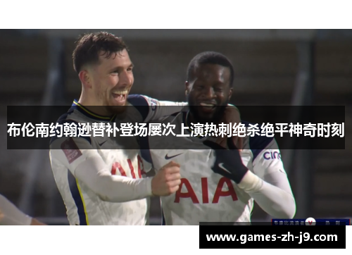 布伦南约翰逊替补登场屡次上演热刺绝杀绝平神奇时刻