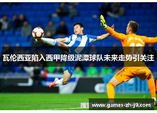 瓦伦西亚陷入西甲降级泥潭球队未来走势引关注